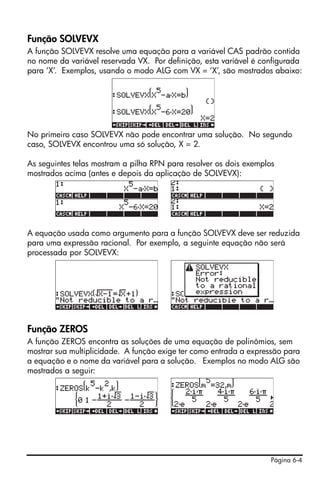 Página 6-4
Função SOLVEVX
A função SOLVEVX resolve uma equação para a variável CAS padrão contida
no nome da variável reservada VX. Por definição, esta variável é configurada
para ‘X’. Exemplos, usando o modo ALG com VX = ‘X’, são mostrados abaixo:
No primeiro caso SOLVEVX não pode encontrar uma solução. No segundo
caso, SOLVEVX encontrou uma só solução, X = 2.
As seguintes telas mostram a pilha RPN para resolver os dois exemplos
mostrados acima (antes e depois da aplicação de SOLVEVX):
A equação usada como argumento para a função SOLVEVX deve ser reduzida
para uma expressão racional. Por exemplo, a seguinte equação não será
processada por SOLVEVX:
Função ZEROS
A função ZEROS encontra as soluções de uma equação de polinômios, sem
mostrar sua multiplicidade. A função exige ter como entrada a expressão para
a equação e o nome da variável para a solução. Exemplos no modo ALG são
mostrados a seguir:
 