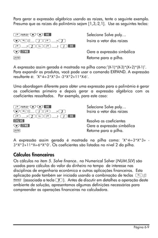 Página 6-9
Para gerar a expressão algébrica usando as raízes, tente o seguinte exemplo.
Presuma que as raízes do polinômio sejam [1,3,-2,1]. Use as seguintes teclas:
‚Ï˜˜@@OK@@ Selecione Solve poly…
˜„Ô1‚í3 Insira o vetor das raízes
‚í2‚í 1@@OK@@
˜@SYMB@ Gere a expressão simbólica
` Retorne para a pilha.
A expressão assim gerada é mostrada na pilha como:'(X-1)*(X-3)*(X+2)*(X-1)'.
Para expandir os produtos, você pode usar o comando EXPAND. A expressão
resultante é: 'X^4+-3*X^3+ -3*X^2+11*X-6'.
Uma abordagem diferente para obter uma expressão para o polinômio é gerar
os coeficientes primeiro e depois gerar a expressão algébrica com os
coeficientes ressaltados. Por exemplo, para este caso:
‚Ï˜˜@@OK@@ Selecione Solve poly…
˜„Ô1‚í3 Insira o vetor das raízes
‚í2‚í 1@@OK@@
@SOLVE@ Resolva os coeficientes
˜@SYMB@ Gere a expressão simbólica
` Retorne para a pilha.
A expressão assim gerada é mostrada na pilha como: 'X^4+-3*X^3+ -
3*X^2+11*X+-6*X^0'. Os coeficientes são listados no nível 2 da pilha.
Cálculos financeiros
Os cálculos no item 5. Solve finance.. no Numerical Solver (NUM.SLV) são
usados para cálculos do valor do dinheiro no tempo de interesse nas
disciplinas de engenharia econômica e outras aplicações financeiras. Esta
aplicação pode também ser iniciada usando a combinação de teclas „s
Ò (associada a tecla 9). Antes de discutir em detalhes a operação deste
ambiente de solução, apresentamos algumas definições necessárias para
compreender as operações financeiras na calculadora.
 