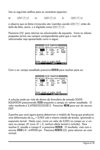 Página 6-18
Use os seguintes atalhos para os caracteres especiais:
σ: ~‚s α: ~‚a Δ: ~‚c
e observe que as letras minúsculas são inseridas usando ~„ antes da
tecla da letra, assim, x é digitada como ~„x.
Pressione ` para retornar ao solucionador de equação. Insira os valores
propostos acima nos campos correspondentes para que o visor do
solucionador seja apresentado como a segue:
Com o ex: campo ressaltado pressione @SOLVE@ para resolver para ex:
A solução pode ser vista de dentro do formulário de entrada SOLVE
EQUATION pressionando @EDIT enquanto o campo ex: estiver ressaltado. O
valor resultante é 2,470833333333E-3. Pressione @@@OK@@ para sair do recurso
EDIT.
Suponha que você agora queira determinar o módulo de Young que produzirá
uma deformação de exx = 0,005 sob o mesmo estado de tensão, ignorando a
expansão termal. Neste caso, insira um valor de 0,005 no campo ex: e um
zero no campo ΔT: (com ΔT = 0, nenhum efeito termal é incluido). Para
resolver E, ressalte o campo E: e pressione @SOLVE@. O resultado, visto com o
recurso @EDIT é E ≈449000 psi. Pressione @SOLVE@ ` para retornar ao visor
normal.
 