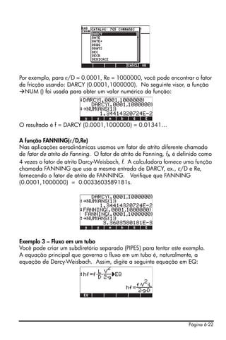 Página 6-22
Por exemplo, para ε/D = 0.0001, Re = 1000000, você pode encontrar o fator
de fricção usando: DARCY (0.0001,1000000). No seguinte visor, a função
NUM () foi usada para obter um valor numérico da função:
O resultado é f = DARCY (0.0001,1000000) = 0.01341…
A função FANNING(ε/D,Re)
Nas aplicações aerodinâmicas usamos um fator de atrito diferente chamado
de fator de atrito de Fanning. O fator de atrito de Fanning, fF, é definido como
4 vezes o fator de atrito Darcy-Weisbach, f. A calculadora fornece uma função
chamada FANNING que usa a mesma entrada de DARCY, ex., ε/D e Re,
fornecendo o fator de atrito de FANNING. Verifique que FANNING
(0.0001,1000000) = 0.0033603589181s.
Exemplo 3 – Fluxo em um tubo
Você pode criar um subdiretório separado (PIPES) para tentar este exemplo.
A equação principal que governa o fluxo em um tubo é, naturalmente, a
equação de Darcy-Weisbach. Assim, digite a seguinte equação em EQ:
 