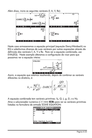 Página 6-23
Além disso, insira as seguintes variáveis (f, A, V, Re):
Neste caso armazenamos a equação principal (equação Darcy-Weisbach) no
EQ e substituimos diversas de suas variáveis por outras expressões através da
definição das variáveis f, A, V e Re. Para ver a equação combinada, use
EVAL(EQ). Neste exemplo alteramos a configuração do visor para que
possamos ver a equação inteira:
Assim, a equação que estamos resolvendo, depois de combinar as varáveis
diferentes no diretório, é:
A equação combinada tem variáveis primitivas: hf, Q, L, g, D, ε e Nu.
Ative o solucionador numérico (‚Ï@@OK@@) para ver as variáveis primitivas
listadas no formulário de entrada SOLVE EQUATION:
⎟
⎟
⎟
⎟
⎠
⎞
⎜
⎜
⎜
⎜
⎝
⎛
⋅=
Nu
D
QD
D
DARCY
gD
LQ
h f
4/,
8 2
52
2
πε
π
 