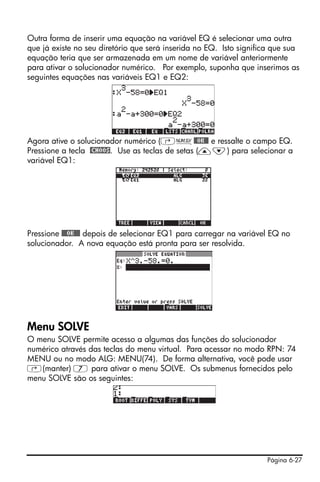 Página 6-27
Outra forma de inserir uma equação na variável EQ é selecionar uma outra
que já existe no seu diretório que será inserida no EQ. Isto significa que sua
equação teria que ser armazenada em um nome de variável anteriormente
para ativar o solucionador numérico. Por exemplo, suponha que inserimos as
seguintes equações nas variáveis EQ1 e EQ2:
Agora ative o solucionador numérico (‚Ï@@OK@@ e ressalte o campo EQ.
Pressione a tecla @CHOOS. Use as teclas de setas (—˜) para selecionar a
variável EQ1:
Pressione @@@OK@@@ depois de selecionar EQ1 para carregar na variável EQ no
solucionador. A nova equação está pronta para ser resolvida.
Menu SOLVE
O menu SOLVE permite acesso a algumas das funções do solucionador
numérico através das teclas do menu virtual. Para acessar no modo RPN: 74
MENU ou no modo ALG: MENU(74). De forma alternativa, você pode usar
‚(manter) 7 para ativar o menu SOLVE. Os submenus fornecidos pelo
menu SOLVE são os seguintes:
 