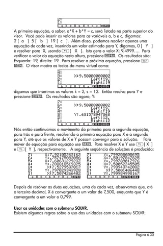 Página 6-30
A primeira equação, a saber, a*X + b*Y = c, será listada na parte superior do
visor. Você pode inserir os valores para as variáveis a, b e c, digamos:
2 [ a ] 5 [ b ] 19 [ c ]. Além disso, podemos resolver apenas uma
equação de cada vez, inserindo um valor estimado para Y, digamos, 0 [ Y ]
e resolver para X, usando „[ X ]. Isto gera o valor X: 9.4999…. Para
verificar o valor da equação nesta altura, pressione @EXPR=. Os resultados são:
Esquerda: 19, direita: 19. Para resolver a próxima equação, pressione L
@NEXQ. O visor mostra as teclas do menu virtual como:
digamos que inserimos os valores k = 2, s = 12. Então resolva para Y e
pressione @EXPR=. Os resultados são agora, Y:
Nós então continuamos o movimento da primeira para a segunda equação,
para trás e para frente, resolvendo a primeira equação para X e a segunda
para Y, até que os valores de X e Y possam convergir para a solução. Para
mover de equação para equação use @NEXQ. Para resolver X e Y use „[ X ]
e „[ Y ], respectivamente. A seguinte seqüência de soluções é produzida:
Depois de resolver as duas equações, uma de cada vez, observamos que, até
o terceiro decimal, X é convergente a um valor de 7,500, enquanto que Y é
convergente a um valor o 0,799.
Usar as unidades com o submenu SOLVR.
Existem algumas regras sobre o uso das unidades com o submenu SOLVR.
 