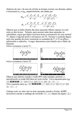 Página 7-3
distância do raio r do eixo do cilindro as tensões normais nas direções radiais
e transversais σrr e σθθ, respectivamente, são dadas por
Observe que os lados direitos das duas equações diferem apenas no sinal
entre os dois termos. Portanto, para escrever estas duas equações na
calculadora, sugiro que digite o primeiro termo e armazene-o em uma variável
T1, depois o segundo termo e armazene-o em T2. Escrever o conteúdo depois
será uma questão de ativar novamente os conteúdos de T1 e T2 na pilha e
adicioná-los e subtraí-los. A seguir descrevemo como fazê-lo com o Editor de
Equação:
Insira e armazene o termo T1:
Insira e armazene o termo T2:
Observe que estamos usando o modo RPN neste exemplo, portanto, o
procedimento no modo ALG deve ser muito similar. Crie a equação para σθθ:
J@@@T1@@@ @@T2#@@ + ~‚s ~‚t ` ™ ‚Å
Crie a equação para σrr: J@@@T1@@@ @@T2#@@ - ~‚s ~„r `
™ ‚Å
Coloque junto um vetor com as duas equações usando a função ARRY
(encontre-a usando o catálogo de comando ‚N) depois de digitar 2:
,
)(
)(
222
22
22
22
abr
PPba
ab
PbPa oioi
−⋅
−⋅⋅
+
−
⋅−⋅
=θθσ
.
)(
)(
222
22
22
22
abr
PPba
ab
PbPa oioi
rr
−⋅
−⋅⋅
−
−
⋅−⋅
=σ
 