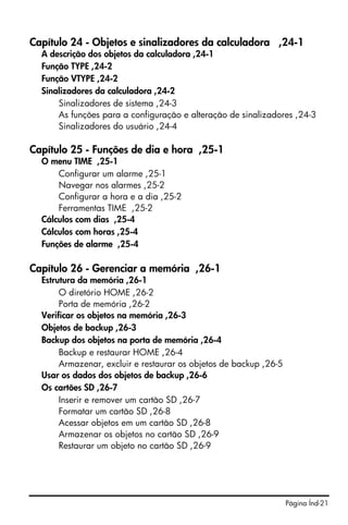 Página Índ-21
Capítulo 24 - Objetos e sinalizadores da calculadora ,24-1
A descrição dos objetos da calculadora ,24-1
Função TYPE ,24-2
Função VTYPE ,24-2
Sinalizadores da calculadora ,24-2
Sinalizadores de sistema ,24-3
As funções para a configuração e alteração de sinalizadores ,24-3
Sinalizadores do usuário ,24-4
Capítulo 25 - Funções de dia e hora ,25-1
O menu TIME ,25-1
Configurar um alarme ,25-1
Navegar nos alarmes ,25-2
Configurar a hora e a dia ,25-2
Ferramentas TIME ,25-2
Cálculos com dias ,25-4
Cálculos com horas ,25-4
Funções de alarme ,25-4
Capítulo 26 - Gerenciar a memória ,26-1
Estrutura da memória ,26-1
O diretório HOME ,26-2
Porta de memória ,26-2
Verificar os objetos na memória ,26-3
Objetos de backup ,26-3
Backup dos objetos na porta de memória ,26-4
Backup e restaurar HOME ,26-4
Armazenar, excluir e restaurar os objetos de backup ,26-5
Usar os dados dos objetos de backup ,26-6
Os cartões SD ,26-7
Inserir e remover um cartão SD ,26-7
Formatar um cartão SD ,26-8
Acessar objetos em um cartão SD ,26-8
Armazenar os objetos no cartão SD ,26-9
Restaurar um objeto no cartão SD ,26-9
 