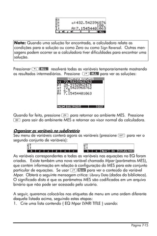 Página 7-15
Pressionar „@@ALL@@ resolverá todas as variáveis temporariamente mostrando
os resultados intermediários. Pressione ‚@@ALL@@ para ver as soluções:
Quando for feito, pressione $ para retornar ao ambiente MES. Pressione
J para sair do ambinente MES e retornar ao visor normal da calculadora.
Organizar as variáveis no subdiretório
Seu menu de variáveis conterá agora as variáveis (pressione L para ver o
segundo conjunto de variáveis):
As variáveis correspondentes a todas as variáveis nas equações no EQ foram
criadas. Existe também uma nova variável chamada Mpar (parâmetros MES),
que contém informação em relação à configuração do MES para este conjunto
particular de equações. Se usar ‚@Mpar para ver o conteúdo da variável
Mpar. Obterá a seguinte mensagem crítica: Library Data (dados da biblioteca).
O significado disto é que os parâmetros MES são codificados em um arquivo
binário que não pode ser acessado pelo usuário.
A seguir, queremos colocá-los nas etiquetas de menu em uma ordem diferente
daquela listada acima, seguindo estas etapas:
1. Crie uma lista contendo { EQ Mpar LVARI TITLE } usando:
Nota: Quando uma solução for encontrada, a calculadora relata as
condições para a solução ou como Zero ou como Sign Reversal. Outras men-
sagens podem ocorrer se a calculadora tiver dificuldades para encontrar uma
solução.
 