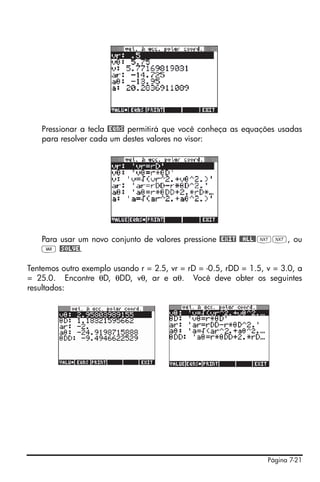 Página 7-21
Pressionar a tecla @EQNS permitirá que você conheça as equações usadas
para resolver cada um destes valores no visor:
Para usar um novo conjunto de valores pressione @EXIT @@ALL@LL, ou
J @SOLVE.
Tentemos outro exemplo usando r = 2.5, vr = rD = -0.5, rDD = 1.5, v = 3.0, a
= 25.0. Encontre θD, θDD, vθ, ar e aθ. Você deve obter os seguintes
resultados:
 