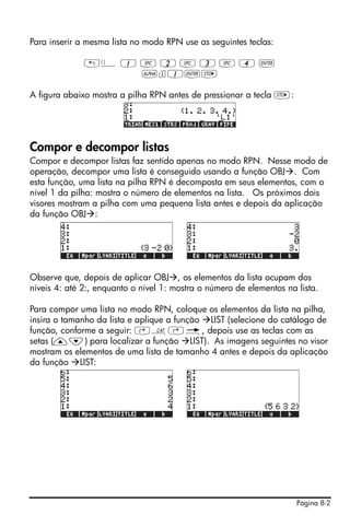 Página 8-2
Para inserir a mesma lista no modo RPN use as seguintes teclas:
„ä 1 # 2 # 3 # 4 `
~l1`K
A figura abaixo mostra a pilha RPN antes de pressionar a tecla K:
Compor e decompor listas
Compor e decompor listas faz sentido apenas no modo RPN. Nesse modo de
operação, decompor uma lista é conseguido usando a função OBJ . Com
esta função, uma lista na pilha RPN é decomposta em seus elementos, com o
nível 1 da pilha: mostra o número de elementos na lista. Os próximos dois
visores mostram a pilha com uma pequena lista antes e depois da aplicação
da função OBJ :
Observe que, depois de aplicar OBJ , os elementos da lista ocupam dos
níveis 4: até 2:, enquanto o nível 1: mostra o número de elementos na lista.
Para compor uma lista no modo RPN, coloque os elementos da lista na pilha,
insira o tamanho da lista e aplique a função LIST (selecione do catálogo de
função, conforme a seguir: ‚N‚é, depois use as teclas com as
setas (—˜) para localizar a função LIST). As imagens seguintes no visor
mostram os elementos de uma lista de tamanho 4 antes e depois da aplicação
da função LIST:
 