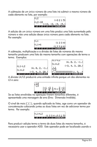 Página 8-4
A subtração de um único número de uma lista irá subtrair o mesmo número de
cada elemento na lista, por exemplo:
A adição de um único número em uma lista produz uma lista aumentada pelo
número e não uma adição desse único número para cada elemento na lista.
Por exemplo:
A subtração, multiplicação e a divisão de listas de números do mesmo
tamanho produzem uma lista do mesmo tamanho com operações de termo a
termo. Exemplos:
A divisão L4/L3 produzirá uma entrada infinita porque um dos elementos na
L3 é zero:
Se as listas envolvidas na operação tiverem tamanhos diferentes, é
apresentada uma mensagem de erro (Erro: Dimensão Inválida).
O sinal de mais (+), quando aplicado às listas, age como um operador de
concatenação colocando juntas as duas listas em vez de adicionar termo por
termo. Por exemplo:
Para produzir adição termo a termo de duas listas do mesmo tamanho, é
necessário usar o operador ADD. Este operador pode ser localizado usando o
 