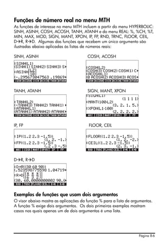 Página 8-6
Funções de número real no menu MTH
As funções de interesse no menu MTH incluem a partir do menu HYPERBOLIC:
SINH, ASINH, COSH, ACOSH, TANH, ATANH e do menu REAL: %, %CH, %T,
MIN, MAX, MOD, SIGN, MANT, XPON, IP, FP, RND, TRNC, FLOOR, CEIL,
D R, R D. Algumas das funções que recebem um único argumento são
ilustradas abaixo aplicadas às listas de números reais:
SINH, ASINH COSH, ACOSH
TANH, ATANH SIGN, MANT, XPON
IP, FP FLOOR, CEIL
D R, R D
Exemplos de funções que usam dois argumentos
O visor abaixo mostra as aplicações da função % para a lista de argumentos.
A função % exige dois argumentos. Os dois primeiros exemplos mostram
casos nos quais apenas um de dois argumentos é uma lista.
 
