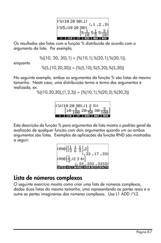 Página 8-7
Os resultados são listas com a função % distribuída de acordo com o
argumento da lista. Por exemplo,
%({10, 20, 30},1) = {%(10,1),%(20,1),%(30,1)},
enquanto
%(5,{10,20,30}) = {%(5,10),%(5,20),%(5,30)}
No seguinte exemplo, ambos os argumentos da função % são listas do mesmo
tamanho. Neste caso, uma distribuição termo a termo dos argumentos é
realizada, ex.
%({10,20,30},{1,2,3}) = {%(10,1),%(20,2),%(30,3)}
Esta descrição da função % para argumentos de lista mostra o padrão geral de
avaliação de qualquer função com dois argumentos quando um ou ambos
argumentos são listas. Exemplos de aplicações da função RND são mostrados
a seguir:
Lista de números complexos
O seguinte exercício mostra como criar uma lista de números complexos,
dadas duas listas do mesmo tamanho, uma representando as partes reais e a
outra as partes imaginárias dos números complexos. Use L1 ADD i*L2.
 