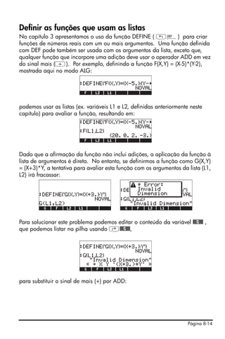 Página 8-14
Definir as funções que usam as listas
No capítulo 3 apresentamos o uso da função DEFINE ( „à) para criar
funções de números reais com um ou mais argumentos. Uma função definida
com DEF pode também ser usada com os argumentos da lista, exceto que,
qualquer função que incorpore uma adição deve usar o operador ADD em vez
do sinal mais (+). Por exemplo, definindo a função F(X,Y) = (X-5)*(Y-2),
mostrada aqui no modo ALG:
podemos usar as listas (ex. variáveis L1 e L2, definidas anteriormente neste
capítulo) para avaliar a função, resultando em:
Dado que a afirmação da função não inclui adições, a aplicação da função à
lista de argumentos é direta. No entanto, se definirmos a função como G(X,Y)
= (X+3)*Y, a tentativa para avaliar esta função com os argumentos da lista (L1,
L2) irá fracassar:
Para solucionar este problema podemos editar o conteúdo da variável @@@G@@@ ,
que podemos listar na pilha usando …@@@G@@@,
para substituir o sinal de mais (+) por ADD:
 