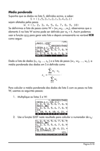 Página 8-18
Média ponderada
Suponha que os dados na lista S, definidos acima, a saber:
S = {1,5,3,1,2,1,3,4,2,1}
sejam afetados pelos pesos
W = {1, 2, 3, 4, 5, 6, 7, 8, 9, 10}
Se definirmos a lista de pesos como W = {w1,w2,…,wn}, observamos que o
elemento k na lista W acima pode ser definido por wk = k. Assim podemos
usar a função SEQ para gerar esta lista e depois armazená-la na variável @@@W@@@
como segue:
Dada a lista de dados {s1, s2, …, sn } e a lista de pesos {w1, w2, …, wn }, a
média ponderada dos dados em S é definida como
.
Para calcular a média ponderada dos dados da lista S com os pesos na lista
W, usamos os seguintes passos:
1. Multiplique as listas S e W:
2. Use a função ΣLIST neste resultado para calcular o numerador de sw:
∑
∑
=
=
⋅
= n
k
k
n
k
kk
w
w
sw
s
1
1
 