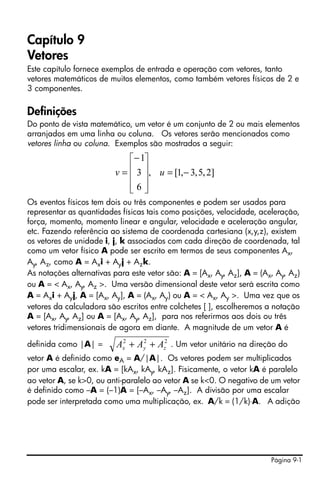 Página 9-1
Capítulo 9
Vetores
Este capítulo fornece exemplos de entrada e operação com vetores, tanto
vetores matemáticos de muitos elementos, como também vetores físicos de 2 e
3 componentes.
Definições
Do ponto de vista matemático, um vetor é um conjunto de 2 ou mais elementos
arranjados em uma linha ou coluna. Os vetores serão mencionados como
vetores linha ou coluna. Exemplos são mostrados a seguir:
Os eventos físicos tem dois ou três componentes e podem ser usados para
representar as quantidades físicas tais como posições, velocidade, aceleração,
força, momento, momento linear e angular, velocidade e aceleração angular,
etc. Fazendo referência ao sistema de coordenada cartesiana (x,y,z), existem
os vetores de unidade i, j, k associados com cada direção de coordenada, tal
como um vetor físico A pode ser escrito em termos de seus componentes Ax,
Ay, Az, como A = Axi + Ayj + Azk.
As notações alternativas para este vetor são: A = [Ax, Ay, Az], A = (Ax, Ay, Az)
ou A = < Ax, Ay, Az >. Uma versão dimensional deste vetor será escrita como
A = Axi + Ayj, A = [Ax, Ay], A = (Ax, Ay) ou A = < Ax, Ay >. Uma vez que os
vetores da calculadora são escritos entre colchetes [ ], escolheremos a notação
A = [Ax, Ay, Az] ou A = [Ax, Ay, Az], para nos referirmos aos dois ou três
vetores tridimensionais de agora em diante. A magnitude de um vetor A é
definida como |A| = . Um vetor unitário na direção do
vetor A é definido como eA = A/|A|. Os vetores podem ser multiplicados
por uma escalar, ex. kA = [kAx, kAy, kAz]. Fisicamente, o vetor kA é paralelo
ao vetor A, se k>0, ou anti-paralelo ao vetor A se k<0. O negativo de um vetor
é definido como –A = (–1)A = [–Ax, –Ay, –Az]. A divisão por uma escalar
pode ser interpretada como uma multiplicação, ex. A/k = (1/k)⋅A. A adição
]2,5,3,1[,
6
3
1
−=
⎥
⎥
⎥
⎦
⎤
⎢
⎢
⎢
⎣
⎡−
= uv
222
zyx AAA ++
 