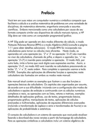 Prefácio
Você tem em suas mãos um computador numérico e simbólico compacto que
facilitará o cálculo e a análise matemática de problemas em uma variedade de
disciplinas; de matemática elementar, engenharia avançada e assuntos
científicos. Embora mencionada como uma calculadora por causa de seu
formato compacto similar aos dispositivos de cálculo manuais típicos, a HP
50g deve ser vista como um computador programável/gráfico.
A HP 50g pode ser operada em dois modos diferentes de cálculo, o modo
Notação Polonesa Reversa (RPN) e o modo Algébrico (ALG) (consulte a página
1-11 para obter detalhes adicionais). O modo RPN foi incorporado nas
calculadoras para tornar os cálculos mais eficientes. Neste modo, os
operandos em uma operação (ex. ‘2’ e ‘3’ na operação ‘2+3’) são inseridos
no visor da calculadora, chamado de pilha, e depois o operador (ex. ‘+’ na
operação ‘2+3’) é inserido para completar a operação. O modo ALG, por
outro lado, imita a forma que você digita suas expressões escritas. Assim, a
operação ‘2+3’, no modo ALG será inserida na calculadora pressionando as
teclas ‘2’, ‘+’ e ‘3’, nesta ordem. Para completar a operação usamos a tecla
ENTER. Exemplos das aplicações de diferentes funções e operações nesta
calculadora são ilustrados em ambos os modos neste manual.
Este manual atual contém os exemplos que ilustram o uso das funções e
operações básicas da calculadora. Os capítulos são organizados por assunto,
de acordo com a sua dificuldade: iniciando com a configuração dos modos da
calculadora e opções de exibição e continuando com os cálculos numéricos
complexos e reais, as operações com as listas, vetores e matrizes, exemplos
detalhados de aplicações gráficas, uso de textos, programação básica,
programação gráfica, manipulação de textos, aplicações de cálculos
avançadas e multivariadas, aplicações de equações diferenciais avançadas
(incluindo a transformada de Laplace e série e transformadas de Fourier) e as
aplicações de probabilidade e estatísticas.
O coração da calculadora é um sistema de operação que você pode atualizar
fazendo o download das novas versões a partir da homepage da calculadora.
Para as operações simbólicas a calculadora inclui um sistema algébrico de
 