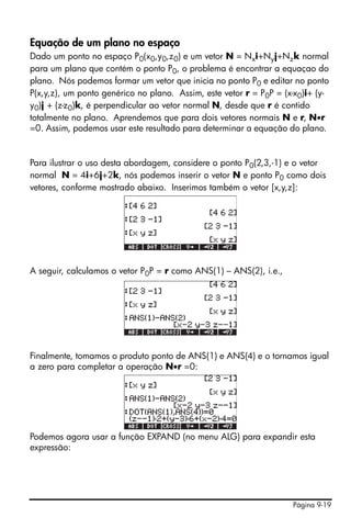 Página 9-19
Equação de um plano no espaço
Dado um ponto no espaço P0(x0,y0,z0) e um vetor N = Nxi+Nyj+Nzk normal
para um plano que contém o ponto P0, o problema é encontrar a equaçao do
plano. Nós podemos formar um vetor que inicia no ponto P0 e editar no ponto
P(x,y,z), um ponto genérico no plano. Assim, este vetor r = P0P = (x-x0)i+ (y-
y0)j + (z-z0)k, é perpendicular ao vetor normal N, desde que r é contido
totalmente no plano. Aprendemos que para dois vetores normais N e r, N•r
=0. Assim, podemos usar este resultado para determinar a equação do plano.
Para ilustrar o uso desta abordagem, considere o ponto P0(2,3,-1) e o vetor
normal N = 4i+6j+2k, nós podemos inserir o vetor N e ponto P0 como dois
vetores, conforme mostrado abaixo. Inserimos também o vetor [x,y,z]:
A seguir, calculamos o vetor P0P = r como ANS(1) – ANS(2), i.e.,
Finalmente, tomamos o produto ponto de ANS(1) e ANS(4) e o tornamos igual
a zero para completar a operação N•r =0:
Podemos agora usar a função EXPAND (no menu ALG) para expandir esta
expressão:
 