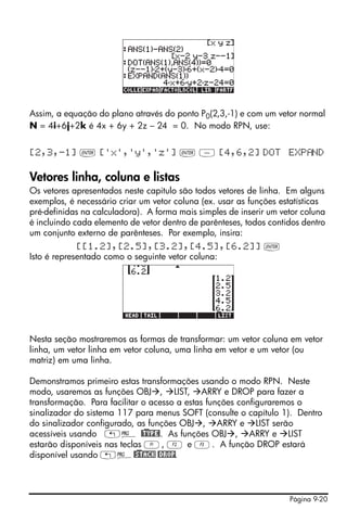 Página 9-20
Assim, a equação do plano através do ponto P0(2,3,-1) e com um vetor normal
N = 4i+6j+2k é 4x + 6y + 2z – 24 = 0. No modo RPN, use:
[2,3,-1] ` ['x','y','z'] ` - [4,6,2] DOT EXP ND
Vetores linha, coluna e listas
Os vetores apresentados neste capitulo são todos vetores de linha. Em alguns
exemplos, é necessário criar um vetor coluna (ex. usar as funções estatísticas
pré-definidas na calculadora). A forma mais simples de inserir um vetor coluna
é incluindo cada elemento de vetor dentro de parênteses, todos contidos dentro
um conjunto externo de parênteses. Por exemplo, insira:
[[1.2],[2.5],[3.2],[4.5],[6.2]] `
Isto é representado como o seguinte vetor coluna:
Nesta seção mostraremos as formas de transformar: um vetor coluna em vetor
linha, um vetor linha em vetor coluna, uma linha em vetor e um vetor (ou
matriz) em uma linha.
Demonstramos primeiro estas transformações usando o modo RPN. Neste
modo, usaremos as funções OBJ , LIST, ARRY e DROP para fazer a
transformação. Para facilitar o acesso a estas funções configuraremos o
sinalizador do sistema 117 para menus SOFT (consulte o capítulo 1). Dentro
do sinalizador configurado, as funções OBJ , ARRY e LIST serão
acessíveis usando „° @)TYPE!. As funções OBJ , ARRY e LIST
estarão disponíveis nas teclas A, B e C. A função DROP estará
disponível usando „°@)STACK @DROP.
 