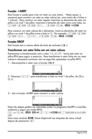 Página 9-22
Função ARRY
Esta função é usada para criar um vetor ou uma matriz. Nesta seção, a
usaremos para construir um vetor ou vetor coluna (ex. uma matriz de n linhas e
1 coluna). Para construir um vetor regular inserimos os elementos do vetor na
pilha e no nível 1 da pilha: inserimos o tamanho do vetor como uma listas, ex.
1` 2` 3` „ä 3` „°@)TYPE! ! ARRY@.
Para construir um vetor coluna de n elementos, insira os elementos do vetor na
pilha e no nível 1 da pilha insira a lista {n 1}. Por exemplo, 1` 2`
3` „ä 1‚í3` „°@)TYPE! ! ARRY@.
Função DROP
Esta função tem o mesmo efeito da tecla de exclusão (ƒ).
Transformar um vetor linha em um vetor coluna
Ilustraremos a transformação com o vetor [1,2,3]. Insira este vetor na
pilha RPN para seguir o exercício. Para transformar o vetor linha em um vetor
coluna é necessário continuar com as seguintes operações na pilha RPN:
1 – Decomponha o vetor com a função OBJ
2 - Pressione 1+ para transformar a lista no nível 1 da pilha: de {3} a
{3,1}
3 – Use a função ARRY para construir o vetor coluna
Estas três etapas podem ser colocadas juntas no programa UserRPL e inseridas
conforme a seguir (no modo RPN):
‚å„°@)TYPE! @OBJ @ 1 + ! ARRY@`³~~rxc`
K
Uma nova variável, @@RXC@@, ficará disponível nas etiquetas do menu virtual
depois de pressionar J:
 