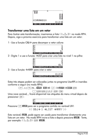 Página 9-25
Transformar uma lista em um vetor
Para ilustrar esta transformação, inseriremos a lista {1,2,3} no modo RPN.
Depois, siga o próximo exercício para transformar uma lista em um vetor:
1 - Use a função OBJ para decompor o vetor coluna
2 - Digite 1 e use a função LIST para criar uma lista no nível 1 na pilha:
3 - Use a função ARRY para criar o vetor
Estas três etapas podem ser colocadas juntas no programa UserRPL e inseridas
conforme a seguir (no modo RPN)
‚å„°@)TYPE! @OBJ @ 1 ! LIST@ ! ARRY@ `
³~~lxv ` K
Uma nova variável, , ficará disponível nas etiquetas do menu virtual depois de
pressionar J:
Pressione ‚@@LXV@ para ver o programa contido na variável LXV:
<< OBJ 1 LIST RRY >>
Esta variável, @LXV@@, pode agora ser usada para transformar diretamente uma
lista em um vetor. No modo RPN insira a lista e depois pressione @@LXV@@. Tente,
por exemplo: {1,2,3} ` @@LXV@@.
 