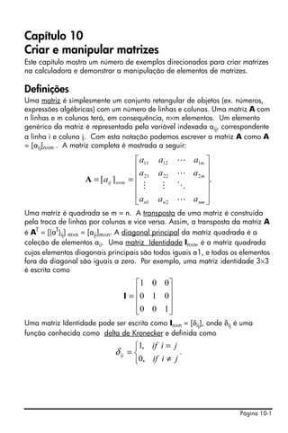 Página 10-1
Capítulo 10
Criar e manipular matrizes
Este capítulo mostra um número de exemplos direcionados para criar matrizes
na calculadora e demonstrar a manipulação de elementos de matrizes.
Definições
Uma matriz é simplesmente um conjunto retangular de objetos (ex. números,
expressões algébricas) com um número de linhas e colunas. Uma matriz A com
n linhas e m colunas terá, em consequência, n×m elementos. Um elemento
genérico da matriz é representada pela variável indexada aij, correspondente
a linha i e coluna j. Com esta notação podemos escrever a matriz A como A
= [aij]n×m . A matriz completa é mostrada a seguir:
Uma matriz é quadrada se m = n. A transposta de uma matriz é construída
pela troca de linhas por colunas e vice versa. Assim, a transposta da matriz A
é AT
= [(aT
)ij] m×n = [aji]m×n. A diagonal principal da matriz quadrada é a
coleção de elementos aii. Uma matriz Identidade In×n, é a matriz quadrada
cujos elementos diagonais principais são todos iguais a1, e todos os elementos
fora da diagonal são iguais a zero. Por exemplo, uma matriz identidade 3×3
é escrita como
Uma matriz Identidade pode ser escrita como In×n = [δij], onde δij é uma
função conhecida como delta de Kronecker e definida como
.
.][
21
22221
11211
⎥
⎥
⎥
⎥
⎦
⎤
⎢
⎢
⎢
⎢
⎣
⎡
== ×
nmnn
m
m
mnij
aaa
aaa
aaa
a
L
OMM
L
L
A
⎥
⎥
⎥
⎦
⎤
⎢
⎢
⎢
⎣
⎡
=
100
010
001
I
⎩
⎨
⎧
≠
=
=
jiif
jiif
ij
,0
,1
δ
 