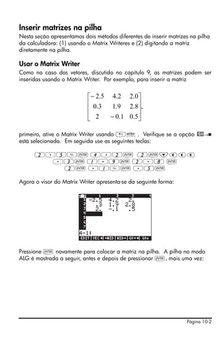 Página 10-2
Inserir matrizes na pilha
Nesta seção apresentamos dois métodos diferentes de inserir matrizes na pilha
da calculadora: (1) usando o Matrix Writeres e (2) digitando a matriz
diretamente na pilha.
Usar o Matrix Writer
Como no caso dos vetores, discutido no capítulo 9, as matrizes podem ser
inseridas usando o Matrix Writer. Por exemplo, para inserir a matriz
primeiro, ative o Matrix Writer usando „². Verifique se a opção @GO→
está selecionada. Em seguida use as seguintes teclas:
2.5` 4.2` 2`˜ššš
.3` 1.9` 2.8 `
2` .1` .5`
Agora o visor do Matrix Writer apresenta-se da seguinte forma:
Pressione ` novamente para colocar a matriz na pilha. A pilha no modo
ALG é mostrada a seguir, antes e depois de pressionar `, mais uma vez:
,
5.01.02
8.29.13.0
0.22.45.2
⎥
⎥
⎥
⎦
⎤
⎢
⎢
⎢
⎣
⎡
−
−
 