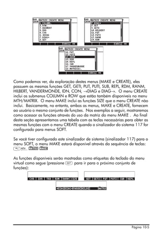 Página 10-5
Como podemos ver, da exploração destes menus (MAKE e CREATE), eles
possuem as mesmas funções GET, GETI, PUT, PUTI, SUB, REPL, RDM, RANM,
HILBERT, VANDERMONDE, IDN, CON, →DIAG e DIAG→. O menu CREATE
inclui os submenus COLUMN e ROW que estão também disponíveis no menu
MTH/MATRIX. O menu MAKE inclui as funções SIZE que o menu CREATE não
inclui. Basicamente, no entanto, ambos os menus, MAKE e CREATE, fornecem
ao usuário o mesmo conjunto de funções. Nos exemplos a seguir, mostraremos
como acessar as funções através do uso da matriz do menu MAKE . Ao final
desta seção apresentamos uma tabela com as teclas necessárias para obter as
mesmas funções com o menu CREATE quando o sinalizador do sistema 117 for
configurado para menus SOFT.
Se você tiver configurado este sinalizador de sistema (sinalizador 117) para o
menu SOFT, o menu MAKE estará disponível através da sequência de teclas:
„´!)MATRX !)MAKE!
As funções disponíveis serão mostradas como etiquetas do teclado do menu
virtual como segue (pressione L para ir para o próximo conjunto de
funções):
 
