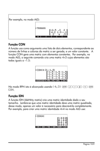 Página 10-9
Função CON
A função usa como argumento uma lista de dois elementos, correspondente ao
número de linhas e colunas da matriz a ser gerada, e um valor constante. A
função CON gera uma matriz com elementos constantes. Por exemplo, no
modo ALG, o seguinte comando cria uma matriz 4×3 cujos elementos são
todos iguais a –1.5:
No modo RPN isto é alcançado usando {4,3} ` 1.5  `
CON.
Função IDN
A função IDN (IdeNtity matrix) cria uma matriz identidade dado o seu
tamanho. Lembre-se que uma matriz identidade deve uma matriz quadrada,
desse modo, apenas um valor é necessário para descrevê-la completamente.
Por exemplo, para criar uma matriz identidade 4×4 no modo ALG use:
Por exemplo, no modo ALG:
 