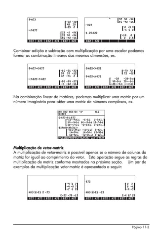 Página 11-3
Combinar adição e subtração com multiplicação por uma escalar podemos
formar as combinação lineares das mesmas dimensões, ex.
Na combinação linear de matrizes, podemos multiplicar uma matriz por um
número imaginário para obter uma matriz de números complexos, ex.
Multiplicação de vetor-matriz
A multiplicação de vetor-matriz é possível apenas se o número de colunas da
matriz for igual ao comprimento do vetor. Esta operação segue as regras da
multiplicação de matriz conforme mostrados na próxima seção. Um par de
exemplos da multiplicação vetor-matriz é apresentada a seguir:
 