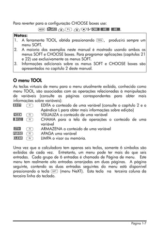 Página 1-7
Para reverter para a configuração CHOOSE boxes use:
H @)FLAGS —„ —˜@ @CHK@@ @@@OK@@@ @@@OK@@@.
O menu TOOL
As teclas virtuais de menu para o menu atualmente exibido, conhecido como
menu TOOL, são associadas com as operações relacionadas à manipulação
de variáveis (consulte as páginas correspondentes para obter mais
informações sobre variáveis):
@EDIT A EDITA o conteúdo de uma variável (consulte o capítulo 2 e o
Apêndice L para obter mais informações sobre edição)
@VIEW B VISUALIZA o conteúdo de uma variável
@@RCL@@ C CHAMA para a tela de operações o conteúdo de uma
variável
@STO@ D ARMAZENA o conteúdo de uma variável
!PURGE E APAGA uma variável
CLEAR F LIMPA o visor ou memória.
Uma vez que a calculadora tem apenas seis teclas, somente 6 símbolos são
exibidos de cada vez. Entretanto, um menu pode ter mais do que seis
entradas. Cada grupo de 6 entradas é chamado de Página de menu. Este
menu tem realmente oito entradas arranjadas em duas páginas. A página
seguinte, contendo as duas entradas seguintes do menu está disponível
pressionando a tecla L (menu NeXT). Esta tecla na terceira coluna da
terceira linha do teclado.
Notas:
1. A ferramenta TOOL, obtida pressionando I, produzirá sempre um
menu SOFT.
2. A maioria dos exemplos neste manual é mostrado usando ambos os
menus SOFT e CHOOSE boxes. Para programar aplicações (capítulos 21
e 22) use exclusivamente os menus SOFT.
3. Informações adicionais sobre os menus SOFT e CHOOSE boxes são
apresentados no capítulo 2 deste manual.
 