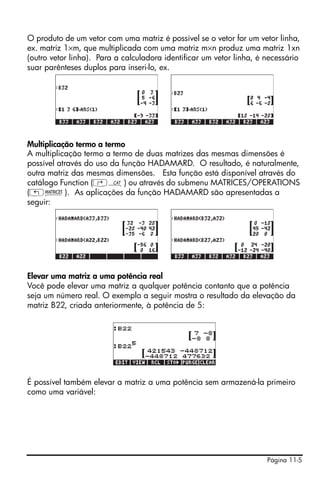 Página 11-5
O produto de um vetor com uma matriz é possível se o vetor for um vetor linha,
ex. matriz 1×m, que multiplicada com uma matriz m×n produz uma matriz 1xn
(outro vetor linha). Para a calculadora identificar um vetor linha, é necessário
suar parênteses duplos para inseri-lo, ex.
Multiplicação termo a termo
A multiplicação termo a termo de duas matrizes das mesmas dimensões é
possível através do uso da função HADAMARD. O resultado, é naturalmente,
outra matriz das mesmas dimensões. Esta função está disponível através do
catálogo Function (‚N) ou através do submenu MATRICES/OPERATIONS
(„Ø). As aplicações da função HADAMARD são apresentadas a
seguir:
Elevar uma matriz a uma potência real
Você pode elevar uma matriz a qualquer potência contanto que a potência
seja um número real. O exemplo a seguir mostra o resultado da elevação da
matriz B22, criada anteriormente, à potência de 5:
É possível também elevar a matriz a uma potência sem armazená-la primeiro
como uma variável:
 