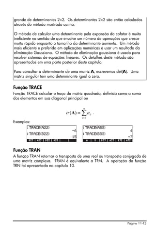 Página 11-15
Função TRACE
Função TRACE calcular o traço da matriz quadrada, definida como a soma
dos elementos em sua diagonal principal ou
.
Exemplos:
Função TRAN
A função TRAN retornar a transposta de uma real ou transposta conjugada de
uma matriz complexa. TRAN é equivalente a TRN. A operação da função
TRN foi apresentada no capítulo 10.
grande de determinantes 2×2. Os determinantes 2×2 são então calculados
através do método mostrado acima.
O método de calcular uma determinante pela expansão do cofator é muito
ineficiente no sentido de que envolve um número de operações que cresce
muíto rápido enquanto o tamanho da determinante aumenta. Um método
mais eficiente e preferido em aplicações numéricas é usar um resultado da
eliminação Gaussiana. O método de eliminação gaussiana é usado para
resolver sistemas de equações lineares. Os detalhes deste método são
apresentados em uma parte posterior deste capítulo.
Para consultar a determinante de uma matriz A, escrevemos det(A). Uma
matriz singular tem uma determinante igual a zero.
∑=
=
n
i
iiatr
1
)(A
 