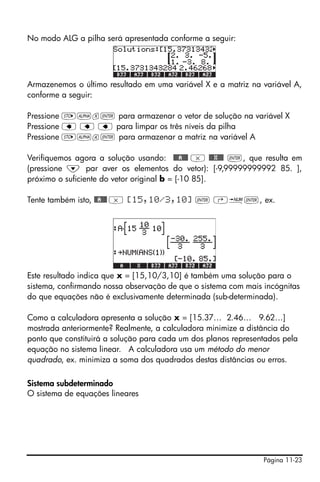 Página 11-23
No modo ALG a pilha será apresentada conforme a seguir:
Armazenemos o último resultado em uma variável X e a matriz na variável A,
conforme a seguir:
Pressione K~x` para armazenar o vetor de solução na variável X
Pressione ƒ ƒ ƒ para limpar os três níveis da pilha
Pressione K~a` para armazenar a matriz na variável A
Verifiquemos agora a solução usando: @@@A@@@ * @@@X@@@ `, que resulta em
(pressione ˜ par aver os elementos do vetor): [-9,99999999992 85. ],
próximo o suficiente do vetor original b = [-10 85].
Tente também isto, @@A@@@ * [15,10/3,10] ` ‚ï`, ex.
Este resultado indica que x = [15,10/3,10] é também uma solução para o
sistema, confirmando nossa observação de que o sistema com mais incógnitas
do que equações não é exclusivamente determinada (sub-determinada).
Como a calculadora apresenta a solução x = [15.37… 2.46… 9.62…]
mostrada anteriormente? Realmente, a calculadora minimize a distância do
ponto que constituirá a solução para cada um dos planos representados pela
equação no sistema linear. A calculadora usa um método do menor
quadrado, ex. minimiza a soma dos quadrados destas distâncias ou erros.
Sistema subdeterminado
O sistema de equações lineares
 