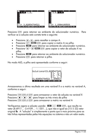 Página 11-25
Pressione ` para retornar ao ambiente do solucionador numérico. Para
verificar se a solução está correta tente o seguinte:
• Pressione —— para ressaltar o campo A.
• Pressione L @CALC@ ` para copiar a matriz A na pilha.
• Pressione @@@OK@@@ para retornar ao ambiente do solucionador numérico.
• Pressione ˜ ˜@CALC@ ` para copiar o vetor de solução X na
pilha.
• Pressione @@@OK@@@ para retornar ao ambiente do solucionador numérico.
• Pressione ` para retornar a pilha.
No modo ALG, a pilha será apresentada conforme a seguir:
Armazenemos o último resultado em uma variável X e a matriz na variável A,
conforme a seguir:
Pressione K~x` para armazenar o vetor de solução na variável X
Pressione ƒ ƒ ƒ para limpar os três níveis da pilha
Pressione K~a` para armazenar a matriz na variável A
Verifiquemos agora a solução usando: @@@A@@@ * @@@X@@@ `, que resulta no
vetor [8.6917… -3.4109… -1.1301…], que não é igual ao [15 5 22] vetor
original b. A “solução” é simplesmente o ponto que é mais próximo para as
três linhas representadas pelas três equações no sistema e não um valor exato.
 