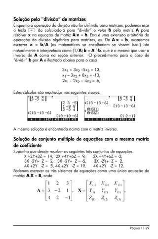 Página 11-29
Solução pela "divisão” de matrizes
Enquanto a operação da divisão não for definida para matrizes, podemos usar
a tecla / da calculadora para “dividir” o vetor b pela matriz A para
resolver x na equação de matriz A⋅x = b. Esta é uma extensão arbitrária da
operação da divisão algébrica para matrizes, ex. De A⋅x = b, ousaremos
escrever x = b/A (os matemáticos se encolheriam se vissem isso!) Isto
naturalmente é interpretado como (1/A)⋅b = A-1
⋅b, que é o mesmo que usar a
inversa de A como na seção anterior. O procedimento para o caso de
“dividir” b por A é ilustrado abaixo para o caso
2x1 + 3x2 –5x3 = 13,
x1 – 3x2 + 8x3 = -13,
2x1 – 2x2 + 4x3 = -6,
Estes cálculos são mostrados nos seguintes visores:
A mesma solução é encontrada acima com a matriz inversa.
Solução de conjunto múltiplo de equações com a mesma matriz
de coeficiente
Suponha que deseje resolver os seguintes três conjuntos de equações:
X +2Y+3Z = 14, 2X +4Y+6Z = 9, 2X +4Y+6Z = -2,
3X -2Y+ Z = 2, 3X -2Y+ Z = -5, 3X -2Y+ Z = 2,
4X +2Y -Z = 5, 4X +2Y -Z = 19, 4X +2Y -Z = 12.
Podemos escrever os três sistemas de equações como uma única equação de
matriz: A⋅X = B, onde
,,
124
123
321
)3()2()1(
)3()2()1(
)3()2()1(
⎥
⎥
⎥
⎦
⎤
⎢
⎢
⎢
⎣
⎡
=
⎥
⎥
⎥
⎦
⎤
⎢
⎢
⎢
⎣
⎡
−
−=
ZZZ
YYY
XXX
XA
 