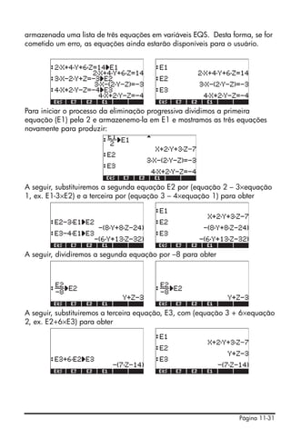 Página 11-31
armazenada uma lista de três equações em variáveis EQS. Desta forma, se for
cometido um erro, as equações ainda estarão disponíveis para o usuário.
Para iniciar o processo da eliminação progressiva dividimos a primeira
equação (E1) pela 2 e armazenemo-la em E1 e mostramos as três equações
novamente para produzir:
A seguir, substituiremos a segunda equação E2 por (equação 2 – 3×equação
1, ex. E1-3×E2) e a terceira por (equação 3 – 4×equação 1) para obter
A seguir, dividiremos a segunda equação por –8 para obter
A seguir, substituiremos a terceira equação, E3, com (equação 3 + 6×equação
2, ex. E2+6×E3) para obter
 