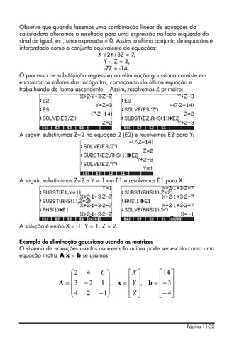Página 11-32
Observe que quando fazemos uma combinação linear de equações da
calculadora alteramos o resultado para uma expressão no lado esquerdo do
sinal de igual, ex., uma expressão = 0. Assim, o último conjunto de equações é
interpretado como o conjunto equivalente de equações:
X +2Y+3Z = 7,
Y+ Z = 3,
-7Z = -14.
O processo de substituição regressiva na eliminação gaussiana consiste em
encontrar os valores das incógnitas, começando da última equação e
trabalhando de forma ascendente. Assim, resolvemos Z primeiro:
A seguir, substituímos Z=2 na equação 2 (E2) e resolvemos E2 para Y:
A seguir, substituímos Z=2 e Y = 1 em E1 e resolvemos E1 para X:
A solução é então X = -1, Y = 1, Z = 2.
Exemplo de eliminação gaussiana usando as matrizes
O sistema de equações usadas no exemplo acima pode ser escrito como uma
equação matriz A⋅x = b se usamos:
.
4
3
14
,,
124
123
642
⎥
⎥
⎥
⎦
⎤
⎢
⎢
⎢
⎣
⎡
−
−=
⎥
⎥
⎥
⎦
⎤
⎢
⎢
⎢
⎣
⎡
=
⎟
⎟
⎟
⎠
⎞
⎜
⎜
⎜
⎝
⎛
−
−= bxA
Z
Y
X
 