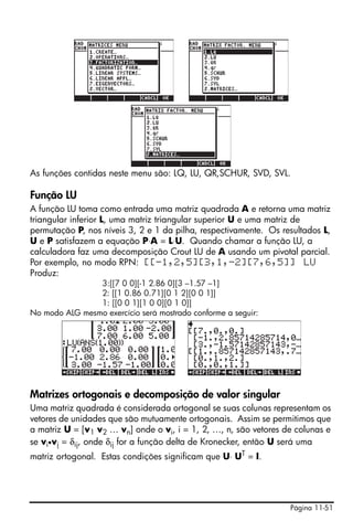 Página 11-51
As funções contidas neste menu são: LQ, LU, QR,SCHUR, SVD, SVL.
Função LU
A função LU toma como entrada uma matriz quadrada A e retorna uma matriz
triangular inferior L, uma matriz triangular superior U e uma matriz de
permutação P, nos níveis 3, 2 e 1 da pilha, respectivamente. Os resultados L,
U e P satisfazem a equação P⋅A = L⋅U. Quando chamar a função LU, a
calculadora faz uma decomposição Crout LU de A usando um pivotal parcial.
Por exemplo, no modo RPN: [[-1,2,5][3,1,-2][7,6,5]] LU
Produz:
3:[[7 0 0][-1 2.86 0][3 –1.57 –1]
2: [[1 0.86 0.71][0 1 2][0 0 1]]
1: [[0 0 1][1 0 0][0 1 0]]
No modo ALG mesmo exercício será mostrado conforme a seguir:
Matrizes ortogonais e decomposição de valor singular
Uma matriz quadrada é considerada ortogonal se suas colunas representam os
vetores de unidades que são mutuamente ortogonais. Assim se permitimos que
a matriz U = [v1 v2 … vn] onde o vi, i = 1, 2, …, n, são vetores de colunas e
se vi•vj = δij, onde δij for a função delta de Kronecker, então U será uma
matriz ortogonal. Estas condições significam que U⋅ UT
= I.
 
