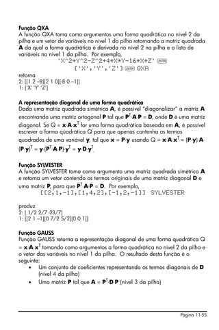 Página 11-55
Função QXA
A função QXA toma como argumentos uma forma quadrática no nível 2 da
pilha e um vetor de variáveis no nível 1 da pilha retornando a matriz quadrada
A da qual a forma quadrática é derivada no nível 2 na pilha e a lista de
variáveis no nível 1 da pilha. Por exemplo,
'X^2+Y^2-Z^2+4*X*Y-16*X*Z' `
['X','Y','Z'] ` QX
retorna
2: [[1 2 –8][2 1 0][-8 0 –1]]
1: [‘X’ ‘Y’ ‘Z’]
A representação diagonal de uma forma quadrática
Dada uma matriz quadrada simétrica A, é possível “diagonalizar” a matriz A
encontrando uma matriz ortogonal P tal que PT
⋅A⋅P = D, onde D é uma matriz
diagonal. Se Q = x⋅A⋅xT
for uma forma quadrática baseada em A, é possível
escrever a forma qúadrática Q para que apenas contenha os termos
quadrados de uma variável y, tal que x = P⋅y usando Q = x⋅A⋅xT = (P⋅y)⋅A⋅
(P⋅y)T
= y⋅(PT
⋅A⋅P)⋅yT
= y⋅D⋅yT
.
Função SYLVESTER
A função SYLVESTER toma como argumento uma matriz quadrada simétrica A
e retorna um vetor contendo os termos originais de uma matriz diagonal D e
uma matriz P, para que PT⋅A⋅P = D. Por exemplo,
[[2,1,-1],[1,4,2],[-1,2,-1]] SYLVESTER
produz
2: [ 1/2 2/7 -23/7]
1: [[2 1 –1][0 7/2 5/2][0 0 1]]
Função GAUSS
Função GAUSS retorna a representação diagonal de uma forma quadrática Q
= x⋅A⋅xT
tomando como argumentos a forma quadrática no nível 2 da pilha e
o vetor das variáveis no nível 1 da pilha. O resultado desta função é o
seguinte:
• Um conjunto de coeficientes representando os termos diagonais de D
(nível 4 da pilha)
• Uma matriz P tal que A = PT⋅D⋅P (nível 3 da pilha)
 