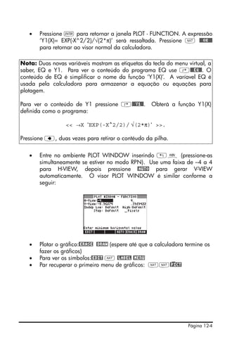 Página 12-4
• Pressione ` para retornar a janela PLOT - FUNCTION. A expressão
‘Y1(X)= EXP(-X^2/2)/√(2*π)’ será ressaltada. Pressione L @@@OK@@@
para retornar ao visor normal da calculadora.
• Entre no ambiente PLOT WINDOW inserindo „ò (pressione-as
simultaneamente se estiver no modo RPN). Use uma faixa de –4 a 4
para H-VIEW, depois pressione @AUTO para gerar V-VIEW
automaticamente. O visor PLOT WINDOW é similar conforme a
seguir:
• Plotar o gráfico:@ERASE @DRAW (espere até que a calculadora termine os
fazer os gráficos)
• Para ver os símbolos:@EDIT L @LABEL @MENU
• Par recuperar o primeiro menu de gráficos: LL@)PICT
Nota: Duas novas variáveis mostram as etiquetas da tecla do menu virtual, a
saber, EQ e Y1. Para ver o conteúdo do programa EQ use ‚@@@EQ@@. O
conteúdo de EQ é simplificar o nome da função ‘Y1(X)’. A varíavel EQ é
usada pela calculadora para armazenar a equação ou equações para
plotagem.
Para ver o conteúdo de Y1 pressione ‚@@@Y1@@. Obterá a função Y1(X)
definida como o programa:
<< →X ‘EXP(-X^2/2)/ √(2*π)‘ >>.
Pressione ƒ, duas vezes para retirar o contéudo da pilha.
 