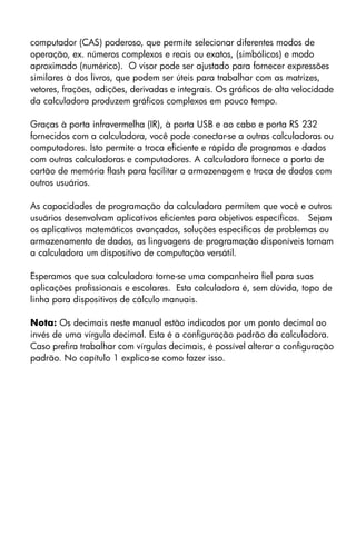 computador (CAS) poderoso, que permite selecionar diferentes modos de
operação, ex. números complexos e reais ou exatos, (simbólicos) e modo
aproximado (numérico). O visor pode ser ajustado para fornecer expressões
similares à dos livros, que podem ser úteis para trabalhar com as matrizes,
vetores, frações, adições, derivadas e integrais. Os gráficos de alta velocidade
da calculadora produzem gráficos complexos em pouco tempo.
Graças à porta infravermelha (IR), à porta USB e ao cabo e porta RS 232
fornecidos com a calculadora, você pode conectar-se a outras calculadoras ou
computadores. Isto permite a troca eficiente e rápida de programas e dados
com outras calculadoras e computadores. A calculadora fornece a porta de
cartão de memória flash para facilitar a armazenagem e troca de dados com
outros usuários.
As capacidades de programação da calculadora permitem que você e outros
usuários desenvolvam aplicativos eficientes para objetivos específicos. Sejam
os aplicativos matemáticos avançados, soluções específicas de problemas ou
armazenamento de dados, as linguagens de programação disponíveis tornam
a calculadora um dispositivo de computação versátil.
Esperamos que sua calculadora torne-se uma companheira fiel para suas
aplicações profissionais e escolares. Esta calculadora é, sem dúvida, topo de
linha para dispositivos de cálculo manuais.
Nota: Os decimais neste manual estão indicados por um ponto decimal ao
invés de uma vírgula decimal. Esta é a configuração padrão da calculadora.
Caso prefira trabalhar com vírgulas decimais, é possível alterar a configuração
padrão. No capítulo 1 explica-se como fazer isso.
 
