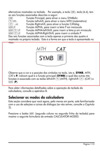 Página 1-13
alternativas mostradas no teclado. Por exemplo, a tecla P, tecla (4,4), tem
as seis funções associadas descritas a seguir:
P Função Principal, para ativar o menu SYMBolic
„´ Função Left-shift, para ativar o menu MTH (matemática)
… N Função Right-shift, para ativar a função CATalog
~p Função ALPHA, para inserir a letra P em maiúsculo
~„p Função ALPHA-Left-Shift, para inserir a letra p em minúsculo
~…p Função ALPHA-Right-Shift, para inserir o símbolo P
Das seis funções associadas com a tecla apenas a primeira das quatro é
mostrada no próprio teclado. Esta é a forma em que a tecla é apresentada no
visor:
Observe que a cor e a posição dos símbolos na tecla, isto é, SYMB, MTH,
CAT e P, indicam qual é a função principal (SYMB) e qual das outras três
funções é associada com as teclas left-shift „(MTH), right-shift … (CAT ) e
~ (P).
Para obter informações detalhadas sobre a operação do teclado da
calculadora, consulte o apêndice B.
Selecionar os modos da calculadora
Esta seção considera que você agora, pelo menos em parte, está familiarizado
com o uso de seleções e caixas de diálogos (se não estiver, consulte o Capítulo
2).
Pressione o botão H (segunda coluna na segunda linha do teclado) para
mostrar o seguinte formulário de entrada CALCULATOR MODES:
 