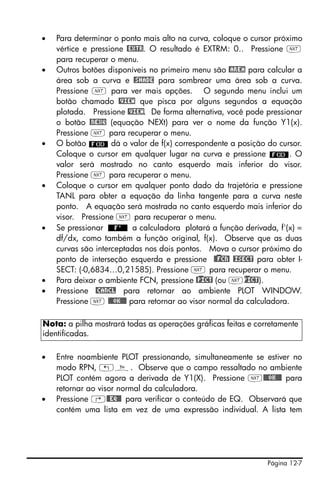 Página 12-7
• Para determinar o ponto mais alto na curva, coloque o cursor próximo
vértice e pressione @EXTR. O resultado é EXTRM: 0.. Pressione L
para recuperar o menu.
• Outros botões disponíveis no primeiro menu são @AREA para calcular a
área sob a curva e @SHADE para sombrear uma área sob a curva.
Pressione L para ver mais opções. O segundo menu inclui um
botão chamado @VIEW que pisca por alguns segundos a equação
plotada. Pressione @VIEW. De forma alternativa, você pode pressionar
o botão @NEXQ (equação NEXt) para ver o nome da função Y1(x).
Pressione L para recuperar o menu.
• O botão dá o valor de f(x) correspondente a posição do cursor.
Coloque o cursor em qualquer lugar na curva e pressione . O
valor será mostrado no canto esquerdo mais inferior do visor.
Pressione L para recuperar o menu.
• Coloque o cursor em qualquer ponto dado da trajetória e pressione
TANL para obter a equação da linha tangente para a curva neste
ponto. A equação será mostrada no canto esquerdo mais inferior do
visor. Pressione L para recuperar o menu.
• Se pressionar a calculadora plotará a função derivada, f'(x) =
df/dx, como também a função original, f(x). Observe que as duas
curvas são interceptadas nos dois pontos. Mova o cursor próximo do
ponto de interseção esquerda e pressione @)@FCN! @ISECT para obter I-
SECT: (-0,6834…0,21585). Pressione L para recuperar o menu.
• Para deixar o ambiente FCN, pressione @)PICT (ou L)PICT).
• Pressione @CANCL para retornar ao ambiente PLOT WINDOW.
Pressione L @@@OK@@@ para retornar ao visor normal da calculadora.
• Entre noambiente PLOT pressionando, simultaneamente se estiver no
modo RPN, „ñ. Observe que o campo ressaltado no ambiente
PLOT contém agora a derivada de Y1(X). Pressione L@@@OK@@@ para
retornar ao visor normal da calculadora.
• Pressione ‚@@EQ@@ para verificar o conteúdo de EQ. Observará que
contém uma lista em vez de uma expressão individual. A lista tem
Nota: a pilha mostrará todas as operações gráficas feitas e corretamente
identificadas.
 