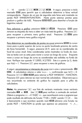 Página 12-10
-1 10 usando 1@@@OK@@10@@@OK@@@. A seguir, pressione a tecla
marcada @AUTO para permitir que a calculadora determine a faixa vertical
correspondente. Depois de um par de segundos esta faixa será mostrada na
janela PLOT WINDOW-FUNCTION. Neste ponto estamos prontos para
produzir o gráfico de In(X). Pressione @ERASE @DRAW para desenhar a função de
logaritmo natural.
Para adicionar o gráfico pressione @EDIT L@)LABEL. Pressione @MENU para
remover as etiquetas do menu e obter um visão total do gráfico. Pressione L
para recuperar o primeiro menu gráfico atual. Pressione L@)PICT para
recuperar o primeiro menu gráfico original.
Para determinar as coordenadas de pontos na curva pressione @TRACE (o cursor
move para a parte superior da curva no ponto localizado próximo do centro
da faixa horizontal). A seguir, pressione (X,Y) para ver as coordenadas do
local do cursor atual. Estas coordenadas serão mostradas no fundo do visor.
Use as teclas com as setas para mover o cursor ao longo da curva. Enquanto
move o cursor ao longo da curva as coordenadas são exibidas no fundo do
visor. Verifique isso quando Y:1,00E0, X:2,72E0. Este é o ponto (e,1), dado
que ln(e) = 1. Pressione L para recuperar o menu de gráficos.
A seguir, encontraremos a interseção da curva com o eixo x pressionando @)FCN
@ROOT. A calculadora retorna o valor Root: 1, confirmando que ln(1) = 0.
Pressione LL@)PICT @CANCL para retornar a PLOT WINDOW – FUNCTION.
Pressione ` para retornar ao visor normal da calculadora. Observará que a
raiz encontrada no ambiente do gráfico foi copiado para a pilha da
calculadora.
Nota: Ao pressionar J sua lista de variáveis mostrarão novas variáveis
marcadas @@@X@@ e @@Y1@@ . Use ‚@@Y1@@ para verificar o conteúdo da variável.
Obterá o programa << → X ‘LN(X)’ >> , que reconhecerá como o prgrama que
pode resultado da definição da função ‘Y1(X) = LN(X)’ usando „à. Isto
é basicamente o que acontece quando você @@ADD@! adiciona uma função na
janela PLOT – FUNCTION (a janela que aparece ao pressionar ñ,
 