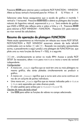 Página 12-14
Pressione @CANCL para retornar para o ambiente PLOT FUNCTION – WINDOW.
Altere as faixas vertical e horizontal para ler: H-View: -8 8, V-View: -4 4
Selecionar estas faixas asseguramos que a escala do gráfico é mantida 1
vertical e 1 horizontal. Pressione @ERASE @DRAW e obterá as plotagens das funções
naturais do logarítmo natural, exponencial e y = x. Será evidente do gráfico
que LN(X) e EXP(X) são reflexos entre si sobre a linha y = X. Pressione @CANCL
para retornar a PLOT WINDOW – FUNCTION. Pressione ` para retornar
ao visor normal da calculadora.
Resumo da operação de plotagem FUNCTION
Nesta seção apesentamos as informações em relação aos visores PLOT SETUP,
PLOT-FUNCTION e PLOT WINDOW acessíveis através da tecla teft-shift
combinadas com as teclas Aaté D. Baseado nos exemplos apresentados
acima, o procedimento a seguir produz uma plotagem de FUNCTION (ex. que
plota uma ou mais funções da forma Y = F(X)), é o seguinte:
„ô, simultaneamente se estiver no modo RPN: Acesse a janela PLOT
SETUP. Se necessário, altere TYPE para FUNCTION e insira o nome da variável
independente.
Configurações:
• A marca em _Simult significa que se você tem uma ou mais plotagens no
mesmo gráfico, eles serão plotados simultaneamente ao produzir o
gráfico.
• A marca em _Connect significa que a curva será uma curva contínua em
vez de um conjunto de pontos individuais.
• Uma marca em _Pixels significa que as marcas indicadas pelo H-Tick e
V-Tick será separadas por estes diversos pixels.
• O valor padrão para ambos por H-Tick e V-Tick é 10.
Opções de menu da tecla virtual:
• Use @EDIT para editar as funções de valores no campo selecionado.
 