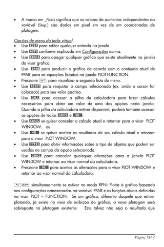 Página 12-17
• A marca em _Pixels significa que os valores de aumentos independentes da
variável (Step:) são dados em pixel em vez de em coordenadas de
plotagem.
Opções de menu da tecla virtual:
• Use @EDIT para editar qualquer entrada na janela.
• Use @AUTO conforme explicado em Configurações acima.
• Use @ERASE para apagar qualquer gráfico que existe atualmente na janela
do visor gráfico.
• Use @DRAW para produzir o gráfico de acordo com o contéudo atual de
PPAR para as equações listadas na janela PLOT-FUNCTION.
• Pressione L para visualizar a segunda lista do menu.
• Use @RESET para reajustar o campo selecionado (ex. onde o cursor for
colocado) para seu valor padrão.
• Use @CALC para acessar a pilha da calculadora para fazer cálculos
necessários para obter um valor de uma das opções nesta janela.
Quando a pilha da calculadora estiver disponível, poderá também acessar
as opções de teclas @CANCL e @@@OK@@@.
• Use @CANCL se quiser cancelar o cálculo atual e retornar para o visor PLOT
WINDOW. ou
• Use @@@OK@@@ se quiser aceitar os resultados de seu cálculo atual e retornar
para o visor PLOT WINDOW.
• Use @TYPES para obter informações sobre o tipo de objetos que podem ser
usados no campo da opção selecionada.
• Use @CANCL para cancelar quaisquer alterações para a janela PLOT
WINDOW e retornar ao visor normal da calculadora.
• Pressione @@@OK@@@ para aceitas as alterações para o visor PLOT WINDOW e
retornar ao visor normal da calculadora.
„ó simultaneamente se estiver no modo RPN: Plotar ó gráfico baseado
nas configurações armazenadas na variável PPAR e as funções atuais definidas
no visor PLOT – FUNCTION. Se um gráfico, diferente daquele que estiver
plotando, já existe no visor de exibição do gráfico, a nova plotagem será
sobreposta na plotagem existente. Este talvez não seja o resultado que
 