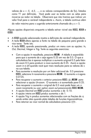 Página 12-20
valores de x = -5, -4,5, …, e os valores correspondentes de f(x), listados
como Y1 por definição. Você pode usar as teclas com as setas para
mover-se ao redor na tabela. Observará que não tivemos que indicar um
valor final para a variável independente x. Assim, a tabela continua além
do valor máximo para x sugerido anteriomente chamado de y x = 5.
Alguas opções disponíveis enquanto a tabela estiver visível são @ZOOM, @@BIG@ e
@DEFN:
• A @DEFN quando selecionada mostra a definição da variável independente.
• A tecla @@BIG@ altera apenas a fonte na tabela de pequena para grande e
vice versa. Tente isto.
• A tecla @ZOOM, quando pressionada, produz um menu com as opções: In,
Out, Decimal, Integer e Trig. Tente os seguintes exercícios:
• Com a opção In ressaltada, pressione @@@OK@@@. A tabela é expandida
para que o aumento de x seja agora 0.25 em vez de 0.5. O que a
calculadora faz é apenas multiplicar o aumento original 0.5 pelo fator
de zoom 0.5 para produzir o novo aumento de 0.25. Assim a opção
zoom in é útil quando você quer mais resolução para os valores de x
na sua tabela.
• Para aumentar a resolução por um fator adicional de 0.5 pressione
@ZOOM, selecione In novamente e pressione @@@OK@@@. O aumento x é agora
0.0125.
• Para recuperar o aumento x anterior pressione @ZOOM —@@@OK@@@ para
selecionar a opção Un-zoom. O aumento x é aumentado para 0.25.
• Para recuperar o aumento x original de 0.5 você pode fazer um n-
zoom novamente ou usar option zoom out pressionando @ZOOM @@@OK@@@.
• A opção Decimal em @ZOOM produz aumentos x de 0.10.
• A opção inteira em @ZOOM produz aumentos x de 1.
• A opção Trig in produz aumentos relacionados com as frações de π,
sendo então úteis quando plota tabelas de funções trigonométricas.
• Para retornar ao visor normal da calculadora pressione `.
 