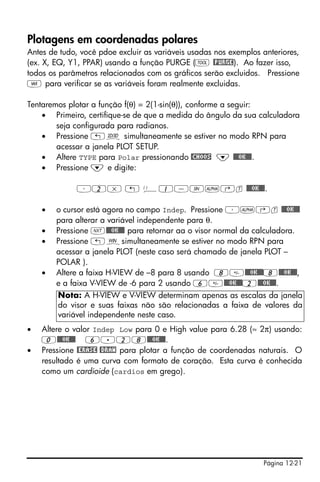 Página 12-21
Plotagens em coordenadas polares
Antes de tudo, você pdoe excluir as variáveis usadas nos exemplos anteriores,
(ex. X, EQ, Y1, PPAR) usando a função PURGE (I @PURGE). Ao fazer isso,
todos os parâmetros relacionados com os gráficos serão excluidos. Pressione
J para verificar se as variáveis foram realmente excluidas.
Tentaremos plotar a função f(θ) = 2(1-sin(θ)), conforme a seguir:
• Primeiro, certifique-se de que a medida do ângulo da sua calculadora
seja configurada para radianos.
• Pressione „ô simultaneamente se estiver no modo RPN para
acessar a janela PLOT SETUP.
• Altere TYPE para Polar pressionando @CHOOS ˜ @@@OK@@@.
• Pressione ˜ e digite:
³2* „ Ü1-S~‚t @@@OK@@@.
• o cursor está agora no campo Indep. Pressione ³~‚t @@@OK@@@
para alterar a variável independente para θ.
• Pressione L@@@OK@@@ para retornar aa o visor normal da calculadora.
• Pressione „òsimultaneamente se estiver no modo RPN para
acessar a janela PLOT (neste caso será chamado de janela PLOT –
POLAR ).
• Altere a faixa H-VIEW de –8 para 8 usando 8@@@OK@@@8@@@OK@@@,
e a faixa V-VIEW de -6 para 2 usando 6@@@OK@@@2@@@OK@@@.
• Altere o valor Indep Low para 0 e High value para 6.28 (≈ 2π) usando:
0@@@OK@@@ 6.28@@@OK@@@.
• Pressione @ERASE @DRAW para plotar a função de coordenadas naturais. O
resultado é uma curva com formato de coração. Esta curva é conhecida
como um cardioide (cardios em grego).
Nota: A H-VIEW e V-VIEW determinam apenas as escalas da janela
do visor e suas faixas não são relacionadas a faixa de valores da
variável independente neste caso.
 
