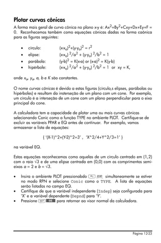 Página 12-23
Plotar curvas cônicas
A forma mais geral de curva cônica no plano x-y é: Ax2+By2+Cxy+Dx+Ey+F =
0. Reconhecemos também como equações cônicas dadas na forma caônica
para as figuras seguintes:
• círculo: (x-xo)2
+(y-yo)2
= r2
• elípse: (x-xo) 2
/a2
+ (y-yo) 2
/b2
= 1
• parábola: (y-b)2
= K(x-a) or (x-a)2
= K(y-b)
• hipérbole: (x-xo) 2/a2 + (y-yo) 2/b2 = 1 or xy = K,
onde xo, yo, a, b e K são constantes.
O nome curvas cônicas é devido a estas figuras (círculo,s elípses, parábolas ou
hipérboles) e resultam da insterseção de um plano com um cone. Por exemplo,
um círculo é a interseção de um cone com um plano perpendicular para o eixo
principal do cone.
A calculadora tem a capacidade de plotar uma ou mais curvas cônicas
selecionando Conic como a função TYPE no ambiente PLOT. Certifique-se de
excluir as variáveis PPAR e EQ antes de continuar. Por exemplo, vamos
armazenar a lista de equações:
{ ‘(X-1)^2+(Y-2)^2=3’ , ‘X^2/4+Y^2/3=1’ }
na variável EQ.
Estas equações reconhecemos como aquelas de um círculo centrado em (1,2)
com o raio √3 e de uma elípse centrada em (0,0) com os comprimentos semi-
eixos a = 2 e b = √3.
• Insira o ambiente PLOT pressionabdo „ô simultaneamente se estiver
no modo RPN e selecione Conic como o TYPE. A lista de equações
serão listadas no campo EQ.
• Certifique de que a variável independente (Indep) seja configurada para
‘X’ e a variável dependente (Depnd) para ‘Y’.
• Pressione L@@@OK@@@ para retornar ao visor normal da calculadora.
 