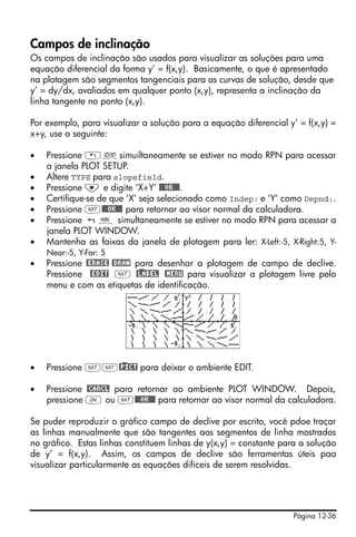 Página 12-36
Campos de inclinação
Os campos de inclinação são usados para visualizar as soluções para uma
equação diferencial da forma y’ = f(x,y). Basicamente, o que é apresentado
na plotagem são segmentos tangenciais para as curvas de solução, desde que
y’ = dy/dx, avaliados em qualquer ponto (x,y), representa a inclinação da
linha tangente no ponto (x,y).
Por exemplo, para visualizar a solução para a equação diferencial y’ = f(x,y) =
x+y, use o seguinte:
• Pressione „ôsimuiltaneamente se estiver no modo RPN para acessar
a janela PLOT SETUP.
• Altere TYPE para slopefield.
• Pressione ˜ e digite ‘X+Y’ @@@OK@@@.
• Certifique-se de que ‘X’ seja selecionado como Indep: e ‘Y’ como Depnd:.
• Pressione L@@@OK@@@ para retornar ao visor normal da calculadora.
• Pressione ò simultaneamente se estiver no modo RPN para acessar a
janela PLOT WINDOW.
• Mantenha as faixas da janela de plotagem para ler: X-Left:-5, X-Right:5, Y-
Near:-5, Y-Far: 5
• Pressione @ERASE @DRAW para desenhar a plotagem de campo de declive.
Pressione @EDIT L @)LABEL @MENU para visualizar a plotagem livre pelo
menu e com as etiquetas de identificação.
• Pressione LL@)PICT para deixar o ambiente EDIT.
• Pressione @CANCL para retornar ao ambiente PLOT WINDOW. Depois,
pressione $ ou L@@@OK@@@ para retornar ao visor normal da calculadora.
Se puder reproduzir o gráfico campo de declive por escrito, você pdoe traçar
as linhas manualmente que são tangentes aos segmentos de linha mostrados
no gráfico. Estas linhas constituem linhas de y(x,y) = constante para a solução
de y’ = f(x,y). Assim, os campos de declive são ferramentas úteis paa
visualizar particularmente as equações difíceis de serem resolvidas.
 