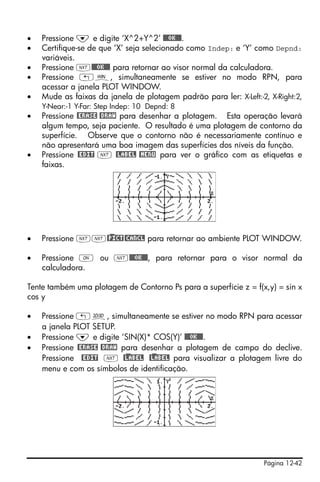 Página 12-42
• Pressione ˜ e digite ‘X^2+Y^2’ @@@OK@@@.
• Certifique-se de que ‘X’ seja selecionado como Indep: e ‘Y’ como Depnd:
variáveis.
• Pressione L@@@OK@@@ para retornar ao visor normal da calculadora.
• Pressione „ò, simultaneamente se estiver no modo RPN, para
acessar a janela PLOT WINDOW.
• Mude as faixas da janela de plotagem padrão para ler: X-Left:-2, X-Right:2,
Y-Near:-1 Y-Far: Step Indep: 10 Depnd: 8
• Pressione @ERASE @DRAW para desenhar a plotagem. Esta operação levará
algum tempo, seja paciente. O resultado é uma plotagem de contorno da
superfície. Observe que o contorno não é necessariamente contínuo e
não apresentará uma boa imagem das superfícies dos níveis da função.
• Pressione @EDIT L @LABEL @MENU para ver o gráfico com as etiquetas e
faixas.
• Pressione LL@)PICT@CANCL para retornar ao ambiente PLOT WINDOW.
• Pressione $ ou L@@@OK@@@, para retornar para o visor normal da
calculadora.
Tente também uma plotagem de Contorno Ps para a superfície z = f(x,y) = sin x
cos y
• Pressione „ô, simultaneamente se estiver no modo RPN para acessar
a janela PLOT SETUP.
• Pressione ˜ e digite ‘SIN(X)* COS(Y)’ @@@OK@@@.
• Pressione @ERASE @DRAW para desenhar a plotagem de campo do declive.
Pressione @EDIT L @)LABEL @)LABEL para visualizar a plotagem livre do
menu e com os símbolos de identificação.
 